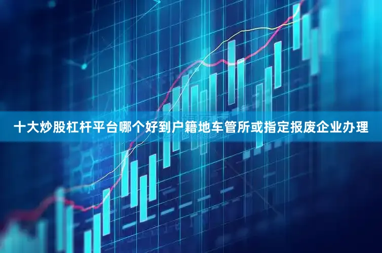 十大炒股杠杆平台哪个好到户籍地车管所或指定报废企业办理