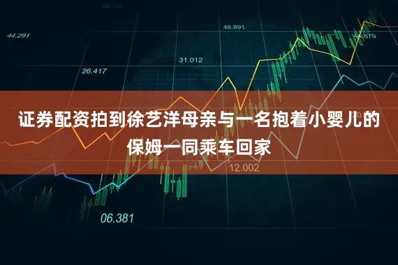 证券配资拍到徐艺洋母亲与一名抱着小婴儿的保姆一同乘车回家