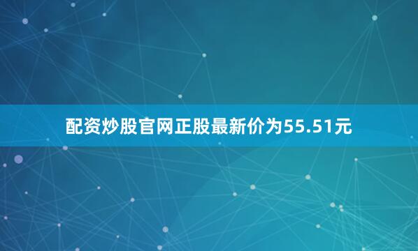 配资炒股官网正股最新价为55.51元